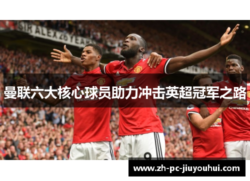 曼联六大核心球员助力冲击英超冠军之路 曼联六大核心球员助力冲击英超冠军之路
