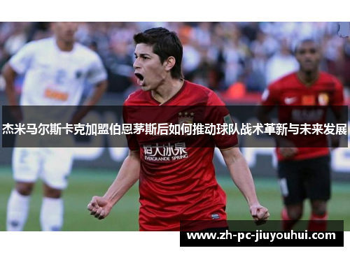 杰米马尔斯卡克加盟伯恩茅斯后如何推动球队战术革新与未来发展 杰米马尔斯卡克加盟伯恩茅斯后如何推动球队战术革新与未来发展