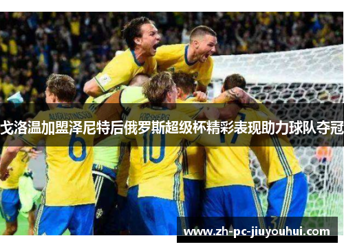 戈洛温加盟泽尼特后俄罗斯超级杯精彩表现助力球队夺冠