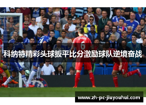 科纳特精彩头球扳平比分激励球队逆境奋战